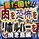 夏だ回せ！肉を恐怖をリボルバーを！焼き鳥編