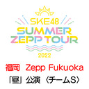 【8/6(土) 福岡：Zepp Fukuoka「昼」公演】「SKE48 Summer Zepp Tour 2022」独占生中継〈チームS〉