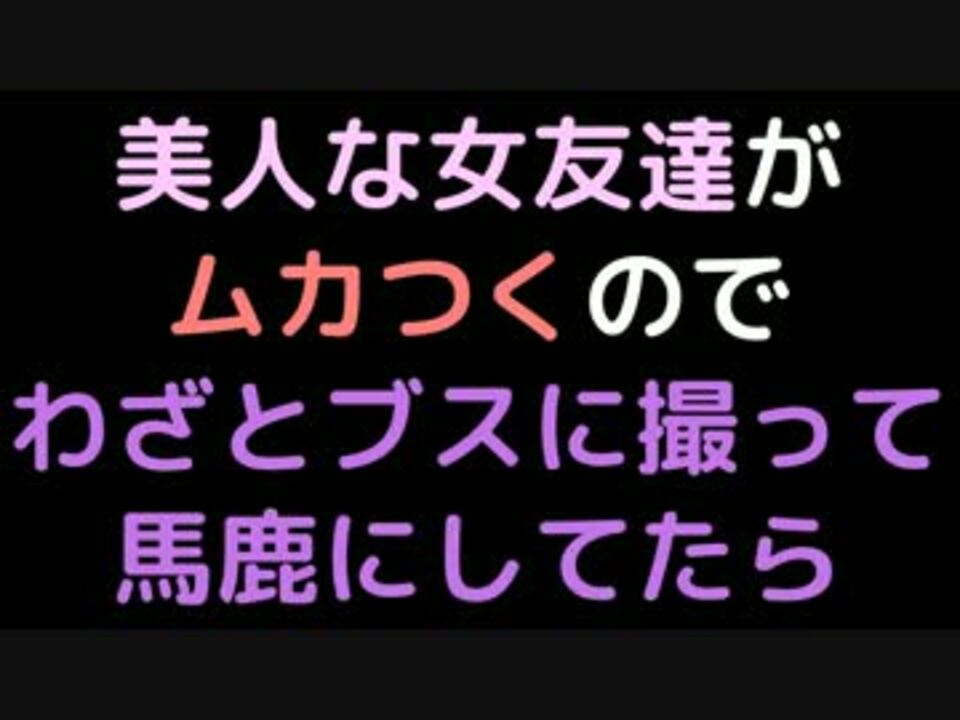 美人な女友達がムカつくのでわざとブスに撮って馬鹿にしてたら 2ch ニコニコ動画