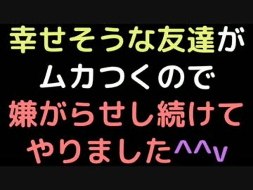 幸せそうな友達がムカつくので 嫌がらせし続けてやりました ｖ 2ch ニコニコ動画